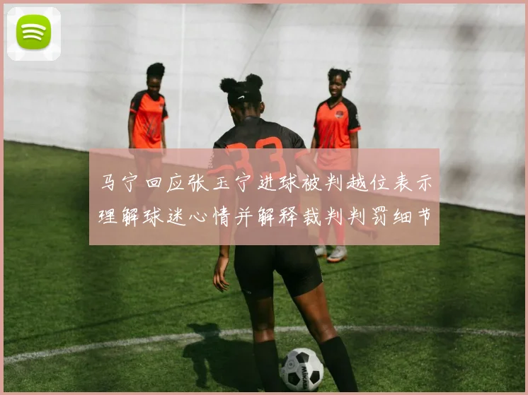 马宁回应张玉宁进球被判越位表示理解球迷心情并解释裁判判罚细节