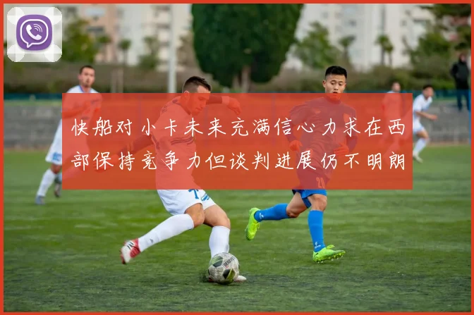 快船对小卡未来充满信心力求在西部保持竞争力但谈判进展仍不明朗