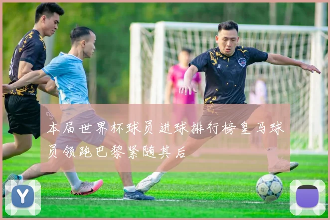 本届世界杯球员进球排行榜皇马球员领跑巴黎紧随其后