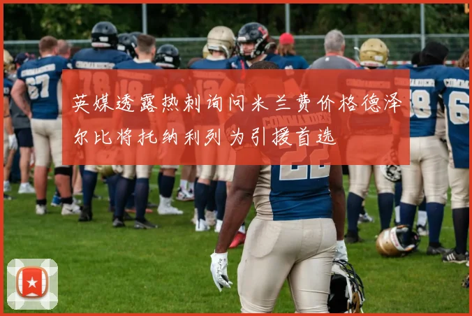 英媒透露热刺询问米兰费价格德泽尔比将托纳利列为引援首选