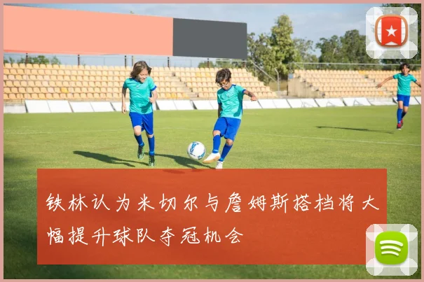 铁林认为米切尔与詹姆斯搭档将大幅提升球队夺冠机会
