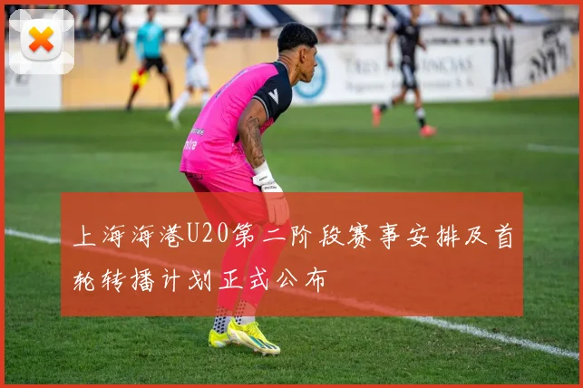 上海海港U20第二阶段赛事安排及首轮转播计划正式公布