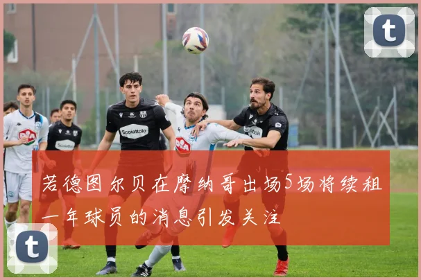 若德图尔贝在摩纳哥出场5场将续租一年球员的消息引发关注
