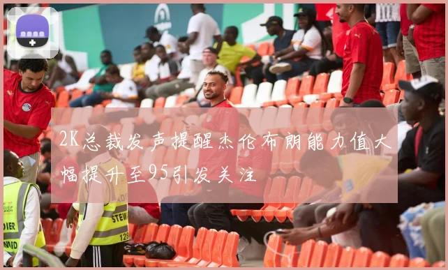 2K总裁发声提醒杰伦布朗能力值大幅提升至95引发关注