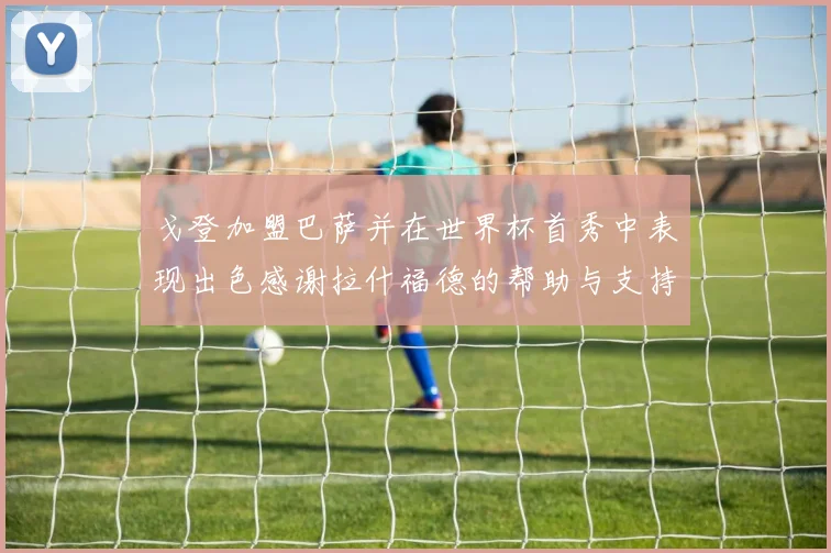 戈登加盟巴萨并在世界杯首秀中表现出色感谢拉什福德的帮助与支持