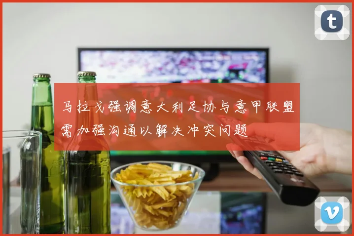 马拉戈强调意大利足协与意甲联盟需加强沟通以解决冲突问题