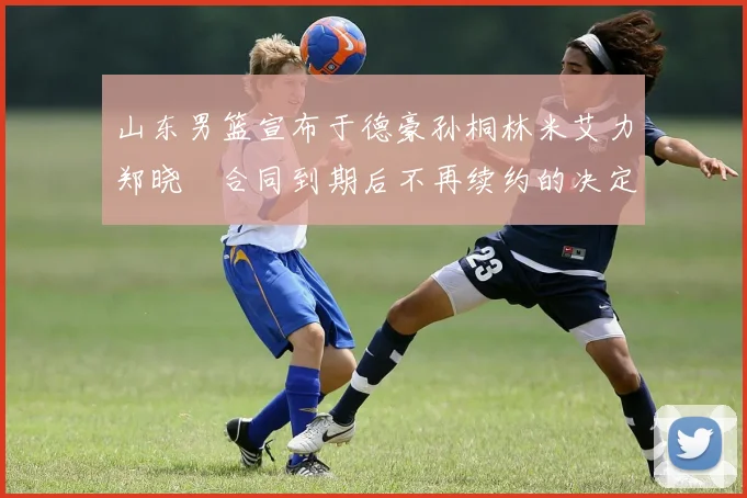 山东男篮宣布于德豪孙桐林米艾力郑晓垚合同到期后不再续约的决定