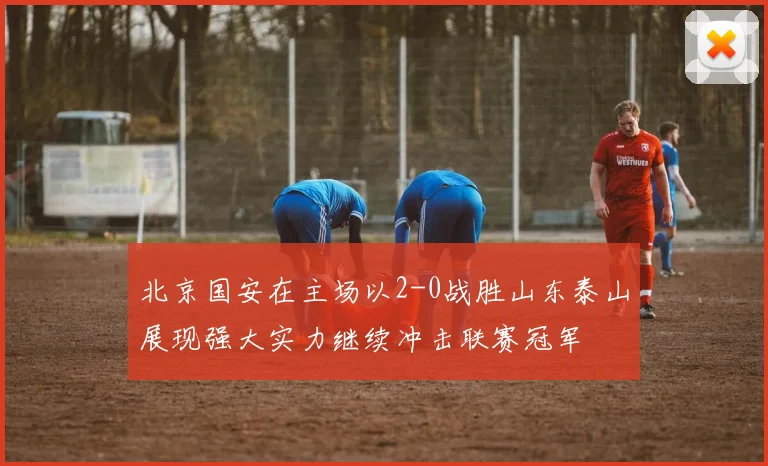 北京国安在主场以2-0战胜山东泰山展现强大实力继续冲击联赛冠军
