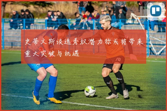史蒂文斯谈选秀权潜力称或将带来重大突破与机遇