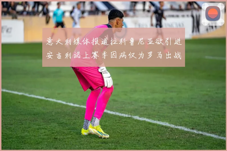 意大利媒体报道拉科鲁尼亚欲引进安吉利诺上赛季因病仅为罗马出战9场